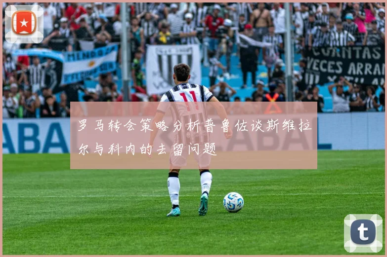 罗马转会策略分析普鲁佐谈斯维拉尔与科内的去留问题
