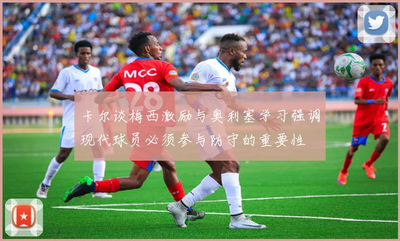 卡尔谈梅西激励与奥利塞学习强调现代球员必须参与防守的重要性