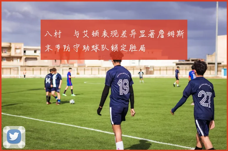 八村塁与艾顿表现差异显著詹姆斯末节防守助球队锁定胜局