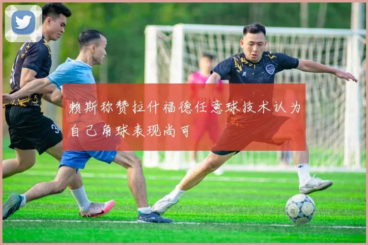 赖斯称赞拉什福德任意球技术认为自己角球表现尚可
