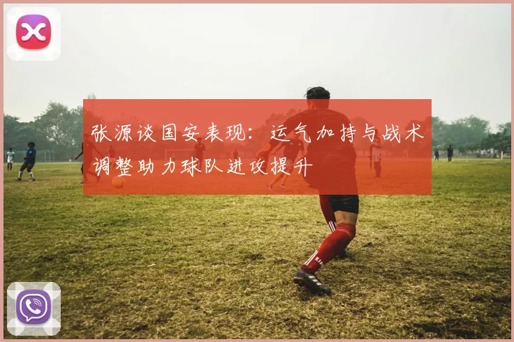 张源谈国安表现：运气加持与战术调整助力球队进攻提升
