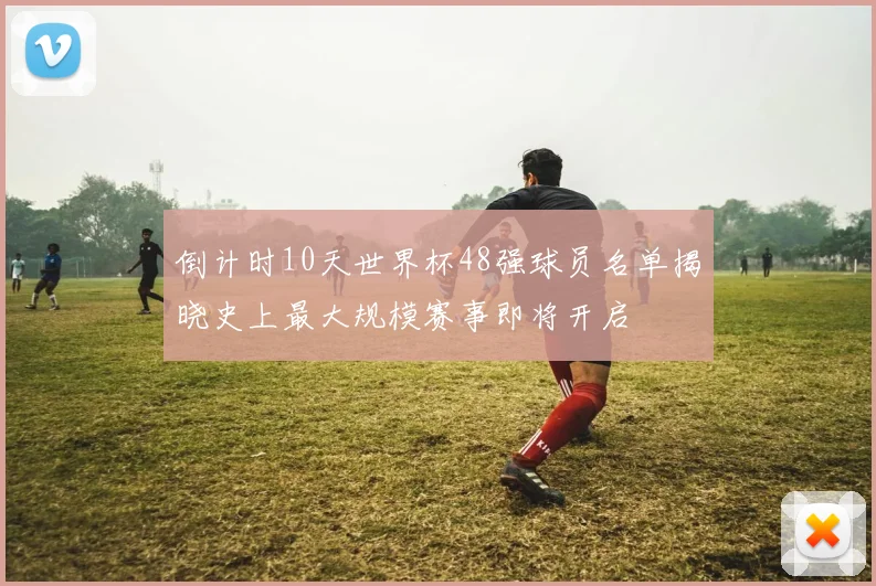 倒计时10天世界杯48强球员名单揭晓史上最大规模赛事即将开启