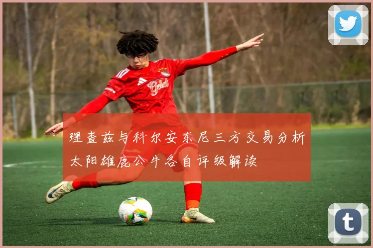理查兹与科尔安东尼三方交易分析太阳雄鹿公牛各自评级解读