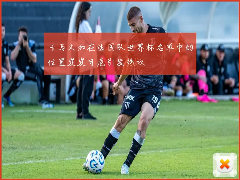卡马文加在法国队世界杯名单中的位置岌岌可危引发热议