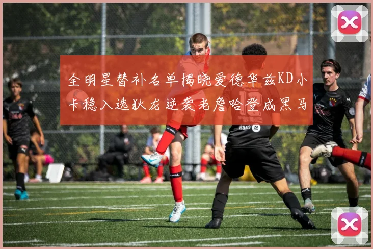 全明星替补名单揭晓爱德华兹KD小卡稳入选狄龙逆袭老詹哈登成黑马