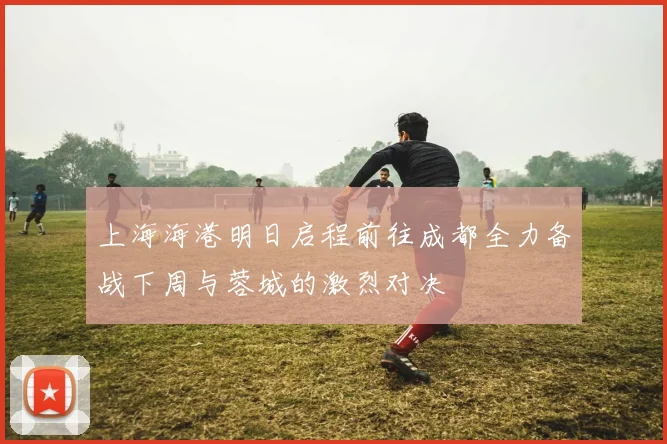 上海海港明日启程前往成都全力备战下周与蓉城的激烈对决