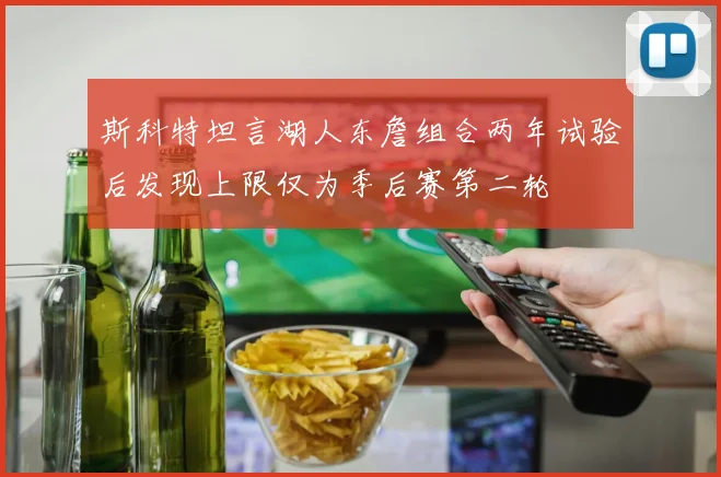 斯科特坦言湖人东詹组合两年试验后发现上限仅为季后赛第二轮