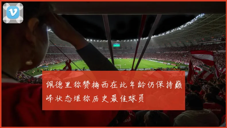 佩德里称赞梅西在此年龄仍保持巅峰状态堪称历史最佳球员