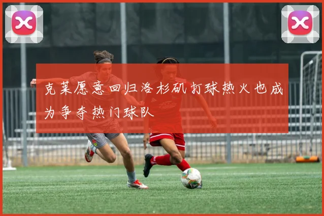 克莱愿意回归洛杉矶打球热火也成为争夺热门球队
